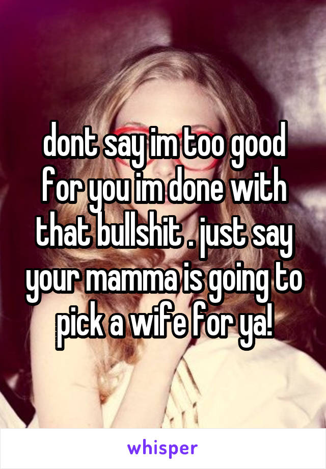 dont say im too good for you im done with that bullshit . just say your mamma is going to pick a wife for ya!