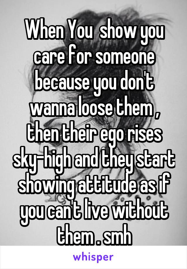 When You  show you care for someone because you don't wanna loose them , then their ego rises sky-high and they start showing attitude as if you can't live without them . smh