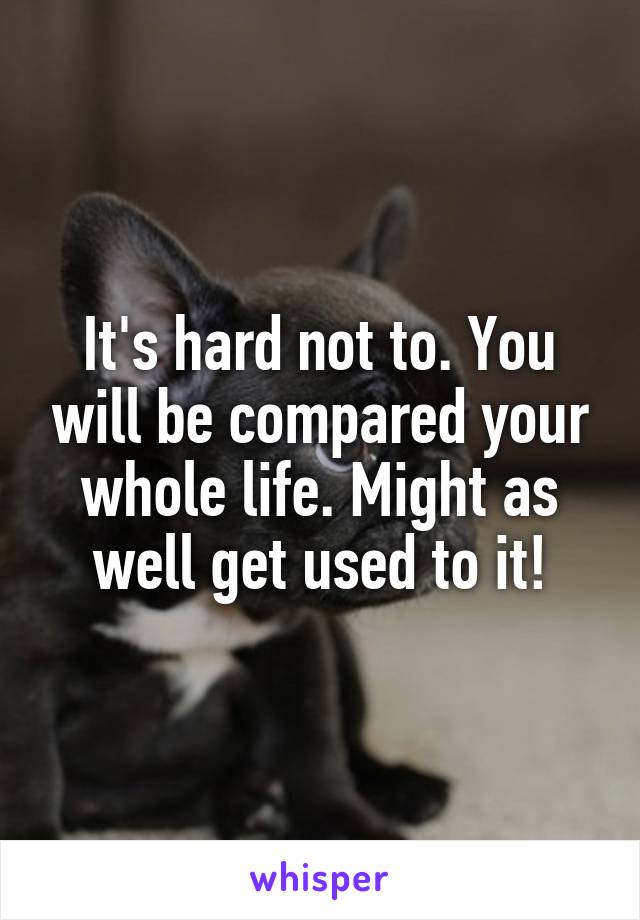 It's hard not to. You will be compared your whole life. Might as well get used to it!