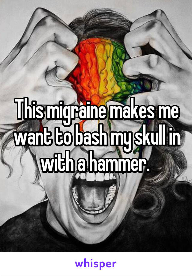 This migraine makes me want to bash my skull in with a hammer. 