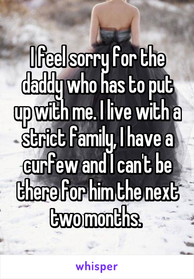 I feel sorry for the daddy who has to put up with me. I live with a strict family, I have a curfew and I can't be there for him the next two months. 