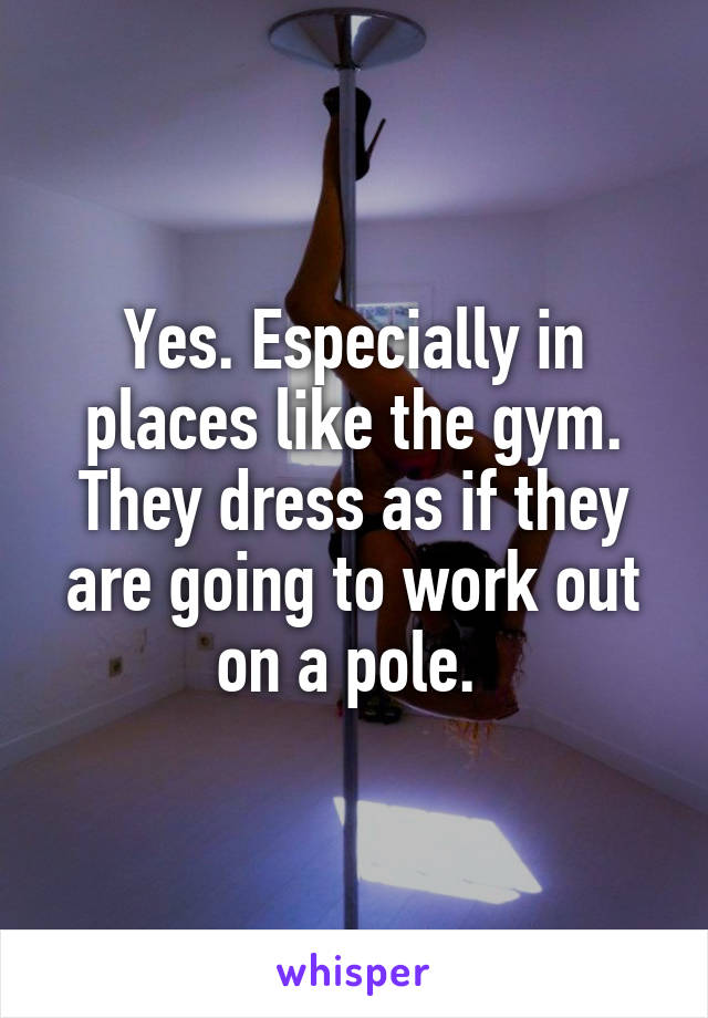 Yes. Especially in places like the gym. They dress as if they are going to work out on a pole. 