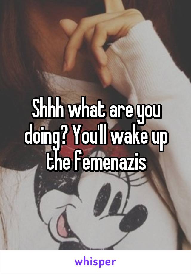 Shhh what are you doing? You'll wake up the femenazis