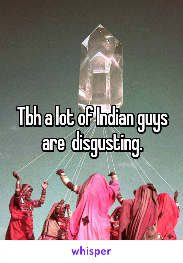 Tbh a lot of Indian guys are  disgusting.