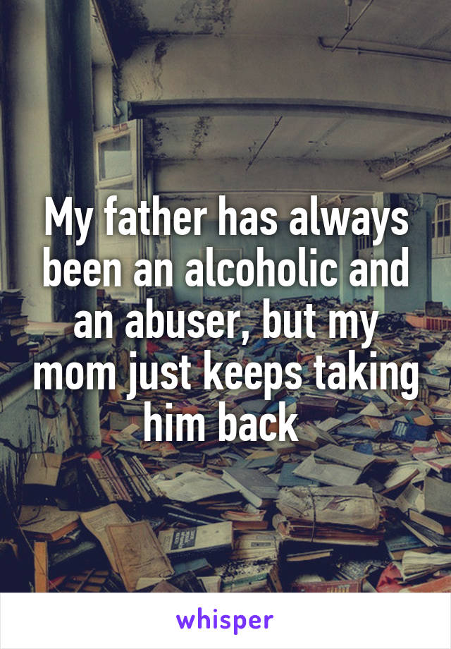 My father has always been an alcoholic and an abuser, but my mom just keeps taking him back 