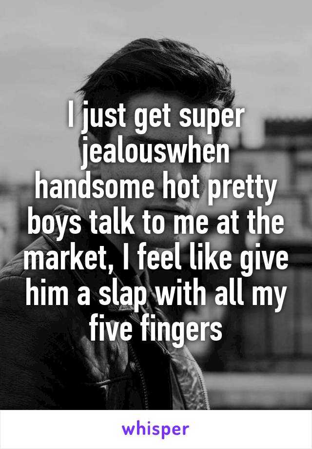 I just get super jealouswhen handsome hot pretty boys talk to me at the market, I feel like give him a slap with all my five fingers