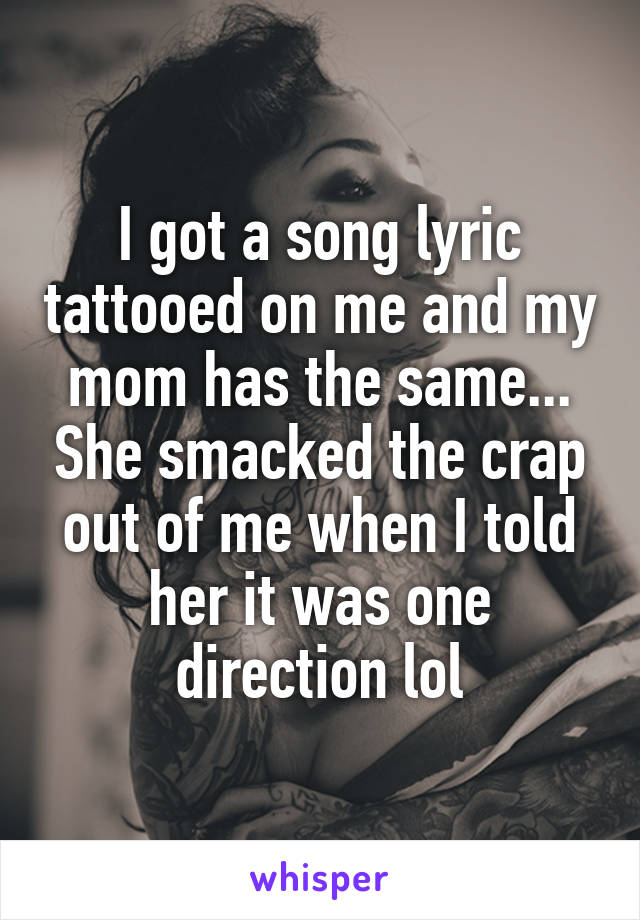 I got a song lyric tattooed on me and my mom has the same... She smacked the crap out of me when I told her it was one direction lol