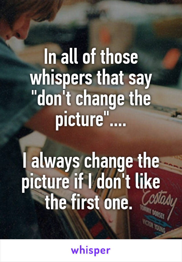 In all of those whispers that say "don't change the picture"....

I always change the picture if I don't like the first one. 