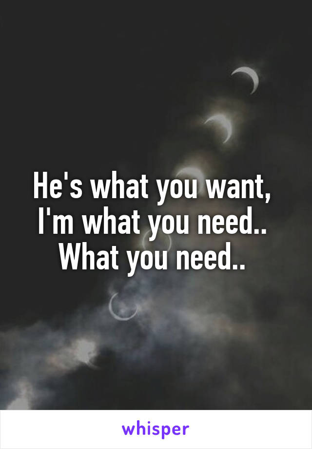 He's what you want, 
I'm what you need.. 
What you need.. 