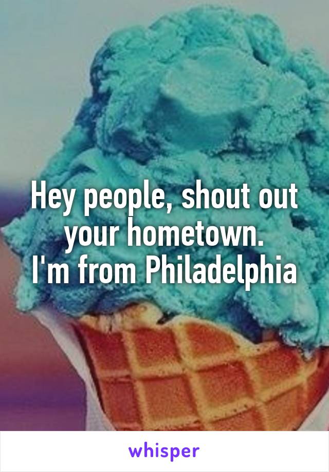 Hey people, shout out your hometown.
I'm from Philadelphia
