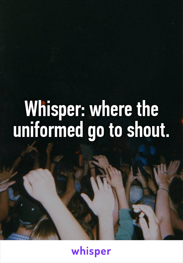 Whisper: where the uniformed go to shout. 