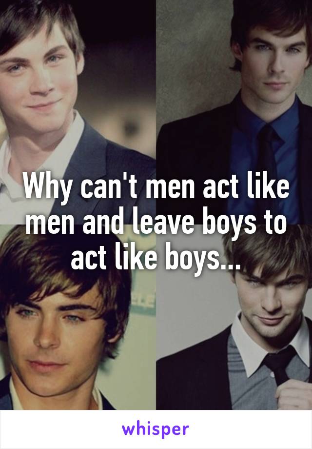 Why can't men act like men and leave boys to act like boys...