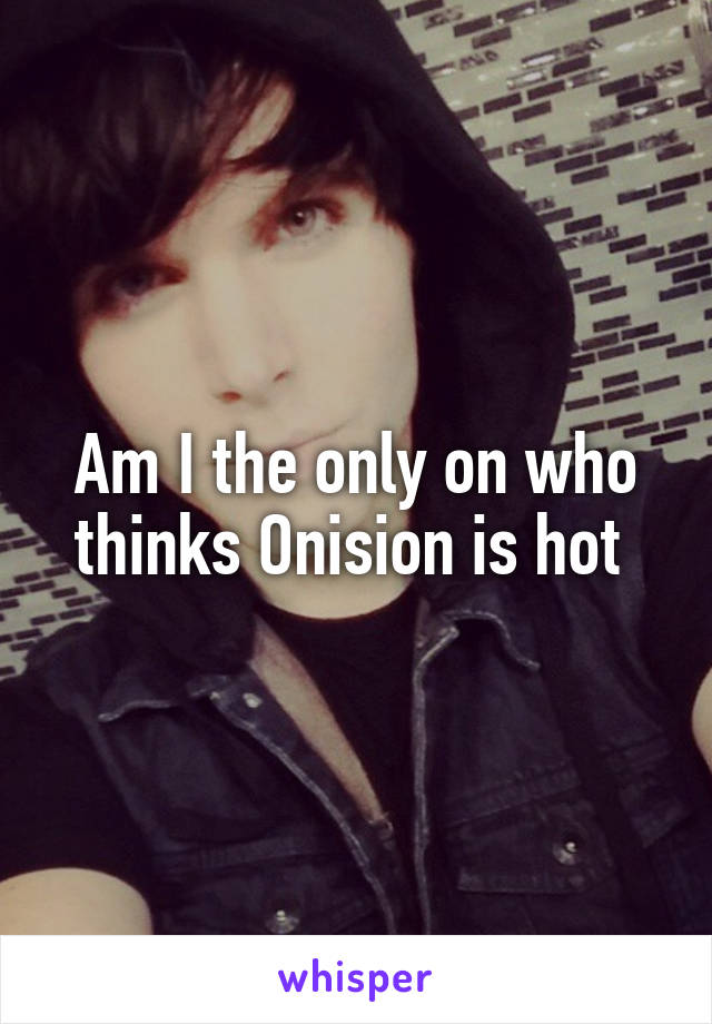 Am I the only on who thinks Onision is hot 