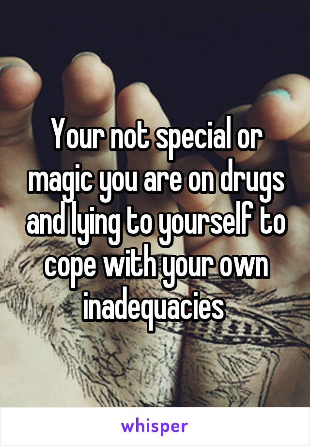 Your not special or magic you are on drugs and lying to yourself to cope with your own inadequacies 