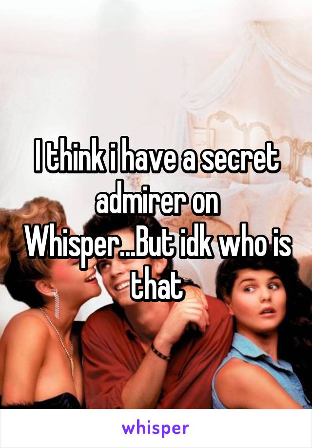 I think i have a secret admirer on Whisper...But idk who is that