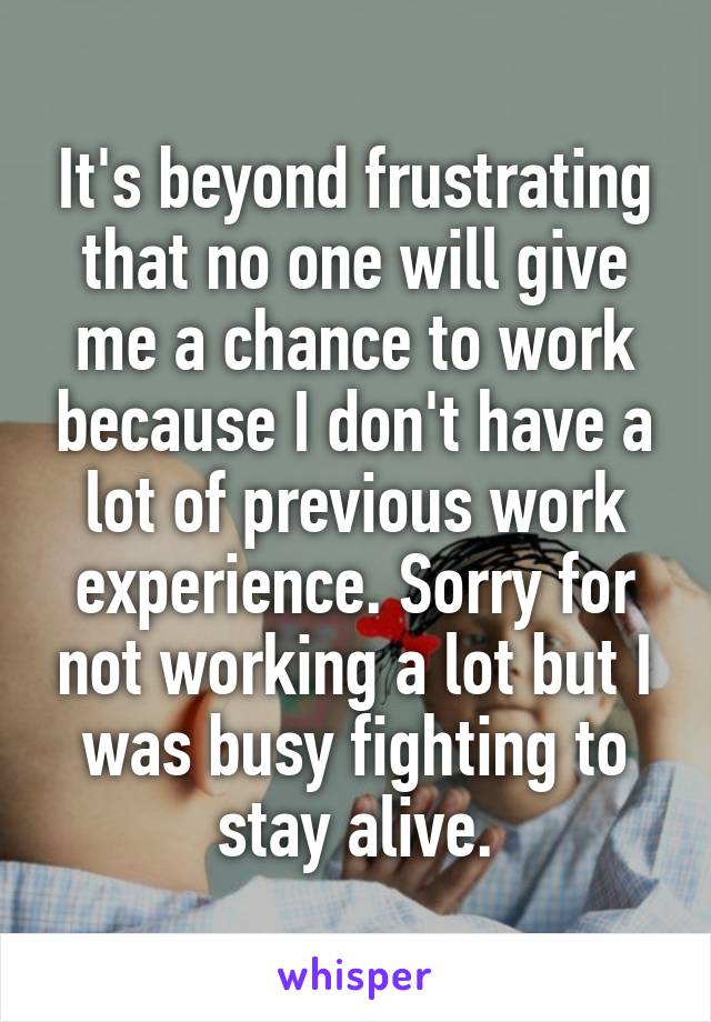 It's beyond frustrating that no one will give me a chance to work because I don't have a lot of previous work experience. Sorry for not working a lot but I was busy fighting to stay alive.