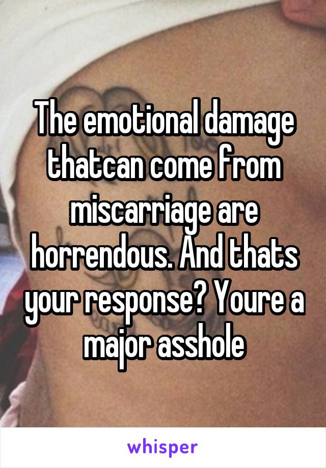The emotional damage thatcan come from miscarriage are horrendous. And thats your response? Youre a major asshole