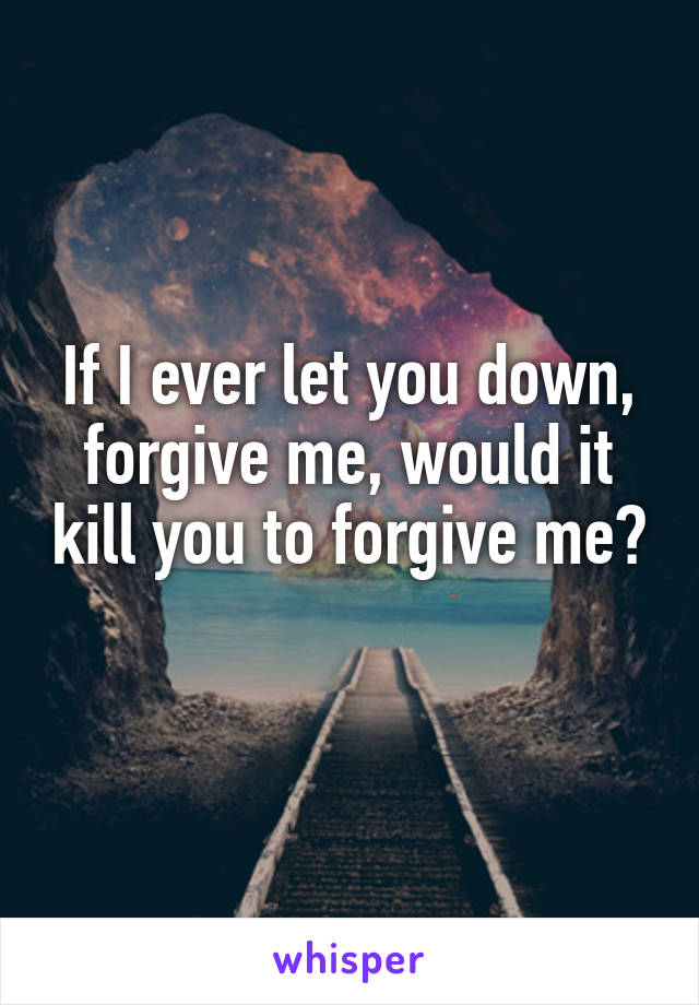 If I ever let you down, forgive me, would it kill you to forgive me? 