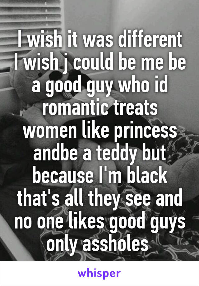 I wish it was different I wish j could be me be a good guy who id romantic treats women like princess andbe a teddy but because I'm black that's all they see and no one likes good guys only assholes 