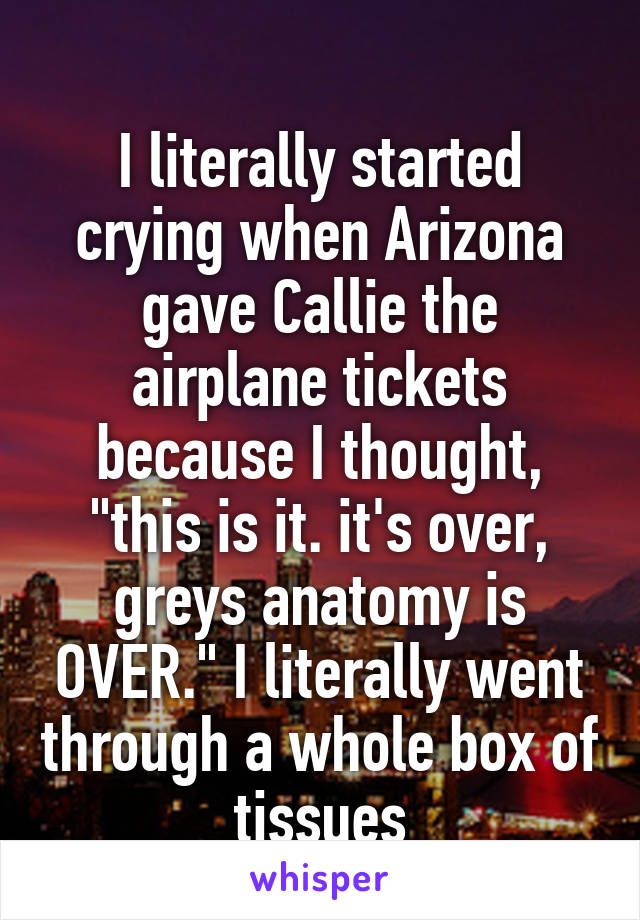 
I literally started crying when Arizona gave Callie the airplane tickets because I thought, "this is it. it's over, greys anatomy is OVER." I literally went through a whole box of tissues
