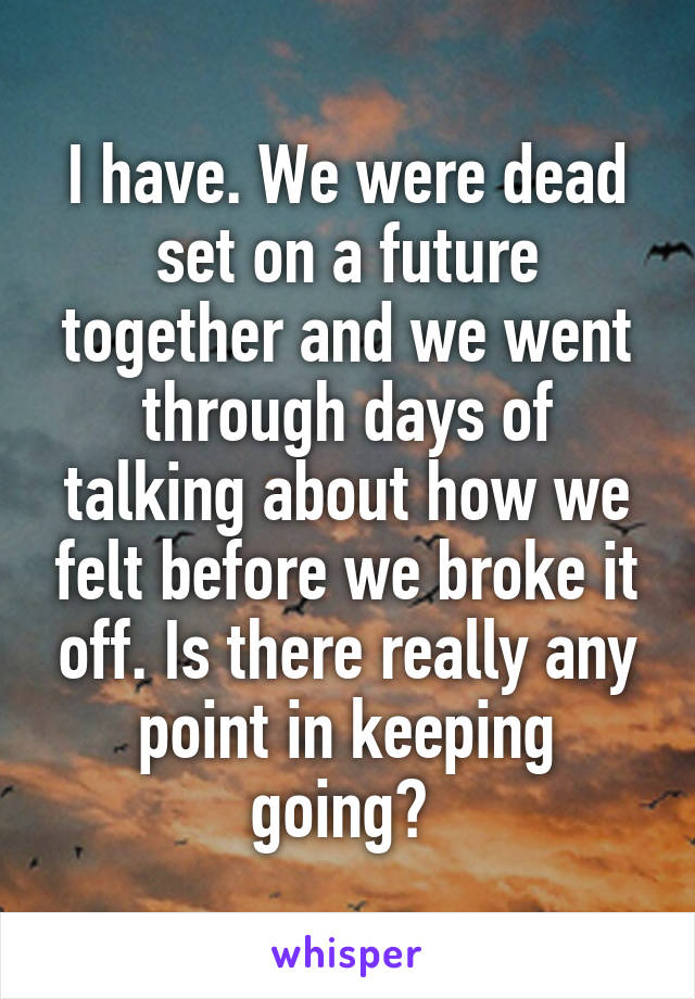 I have. We were dead set on a future together and we went through days of talking about how we felt before we broke it off. Is there really any point in keeping going? 