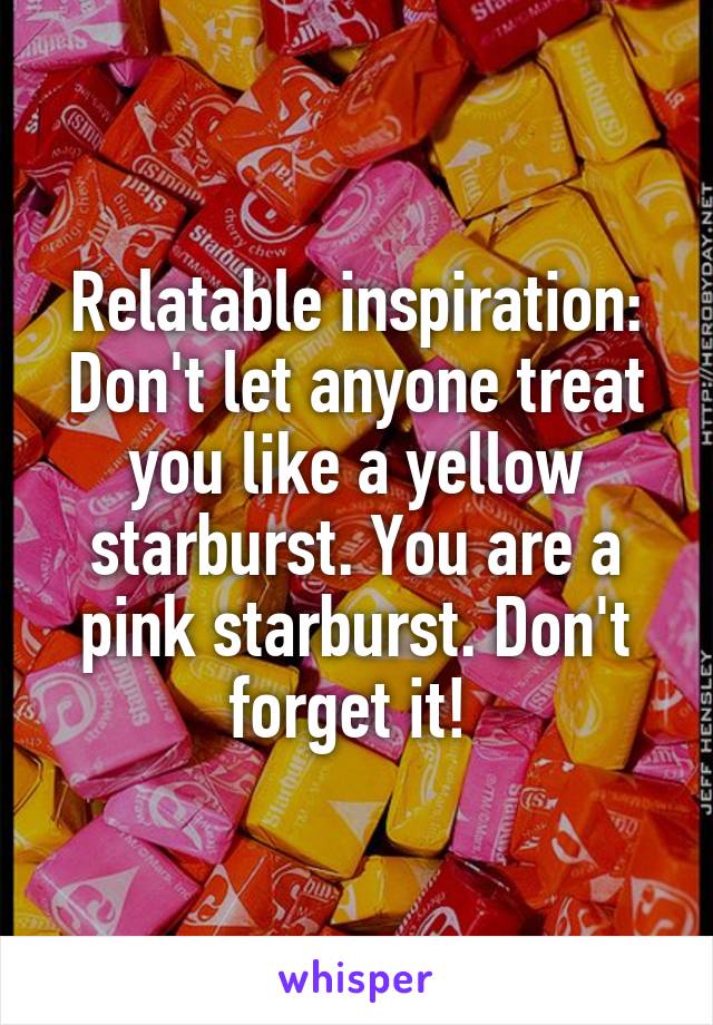 Relatable inspiration:
Don't let anyone treat you like a yellow starburst. You are a pink starburst. Don't forget it! 