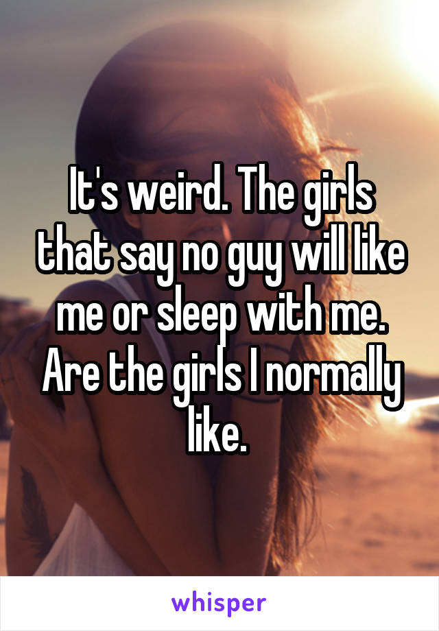 It's weird. The girls that say no guy will like me or sleep with me. Are the girls I normally like. 