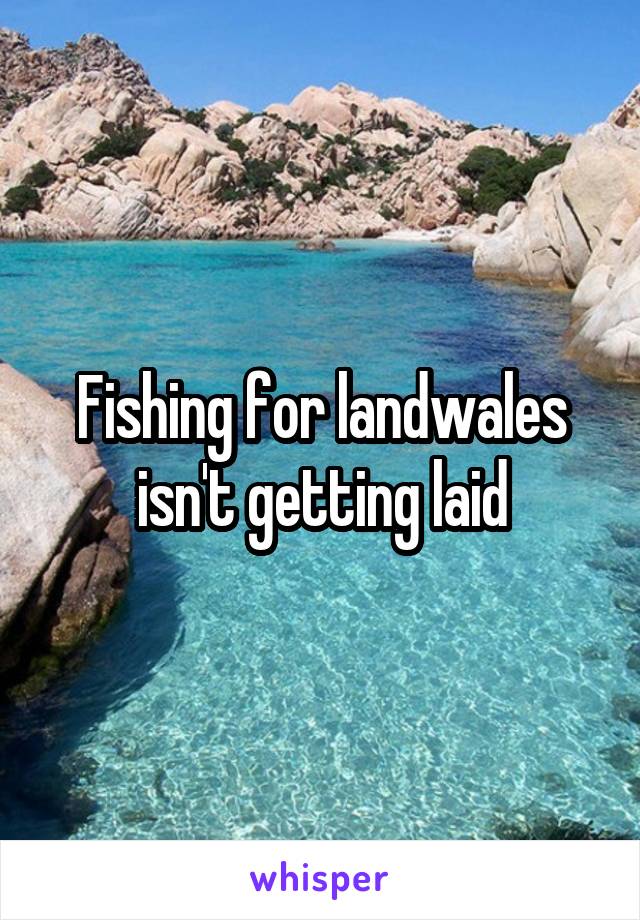Fishing for landwales isn't getting laid