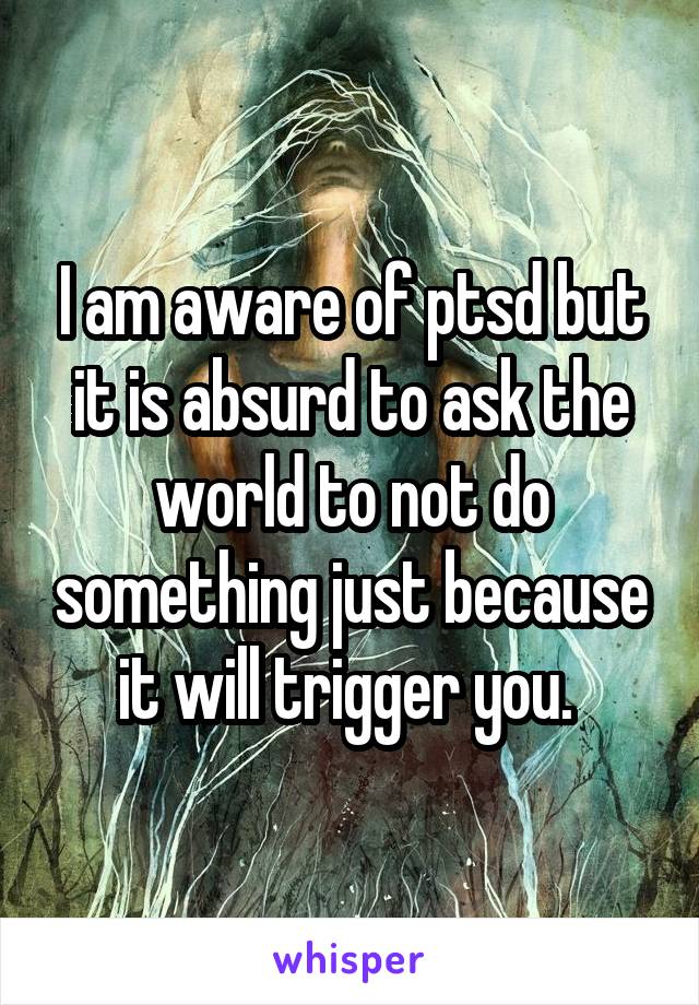 I am aware of ptsd but it is absurd to ask the world to not do something just because it will trigger you. 