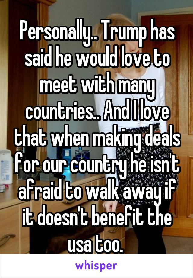 Personally.. Trump has said he would love to meet with many countries.. And I love that when making deals for our country he isn't afraid to walk away if it doesn't benefit the usa too. 