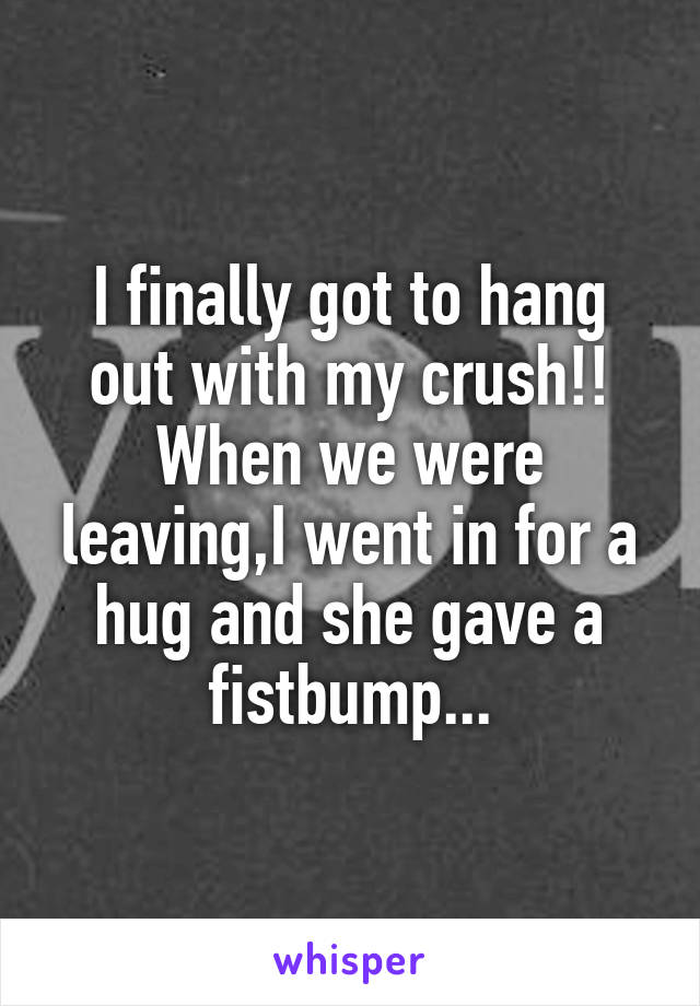 I finally got to hang out with my crush!!
When we were leaving,I went in for a hug and she gave a fistbump...