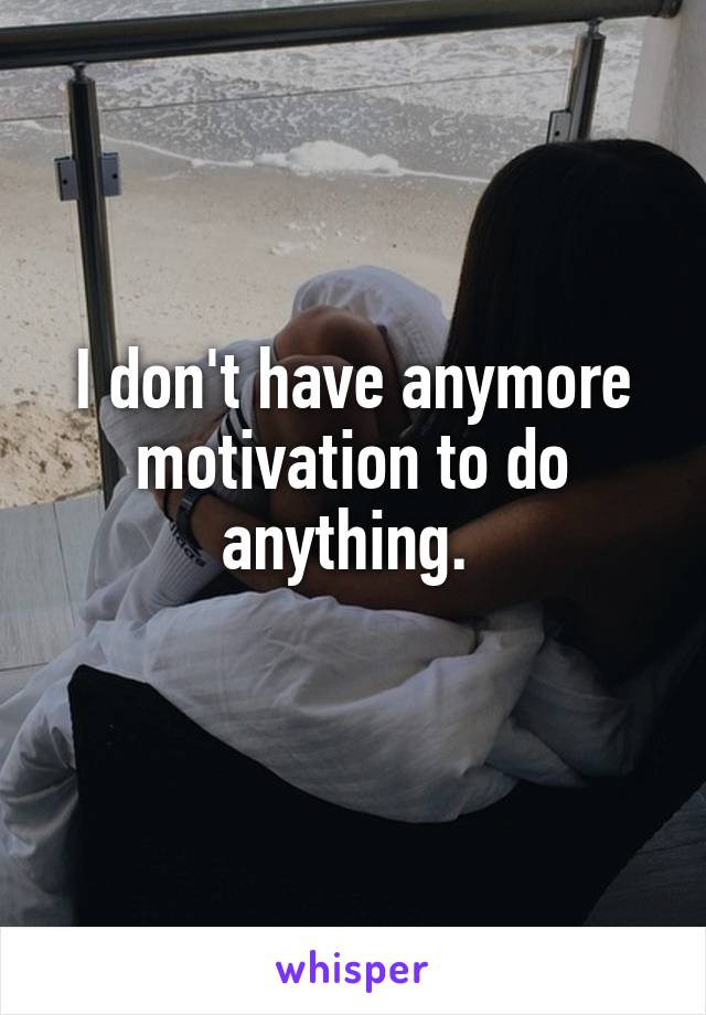 I don't have anymore motivation to do anything. 
