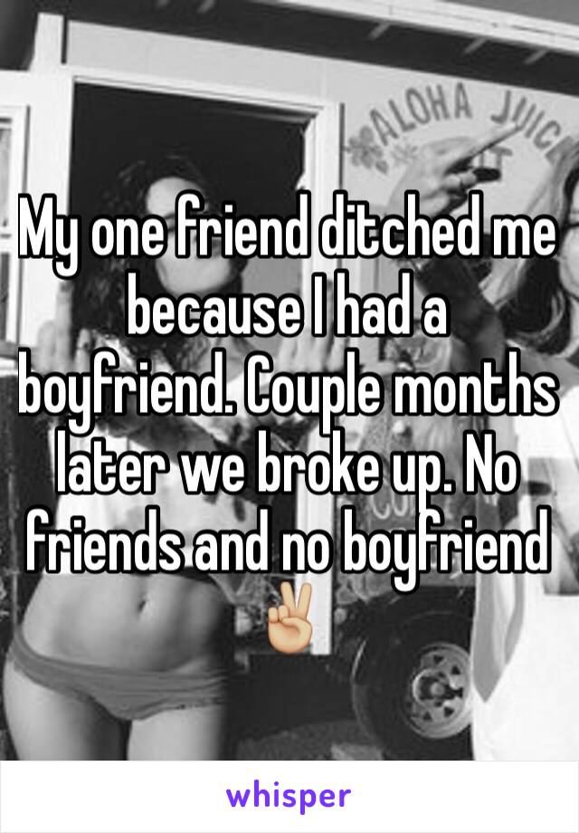 My one friend ditched me because I had a boyfriend. Couple months later we broke up. No friends and no boyfriend ✌🏼