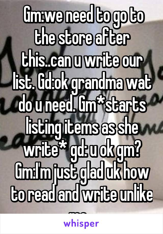  Gm:we need to go to the store after this..can u write our list. Gd:ok grandma wat do u need. Gm*starts listing items as she write* gd: u ok gm? Gm:I'm just glad uk how to read and write unlike me...