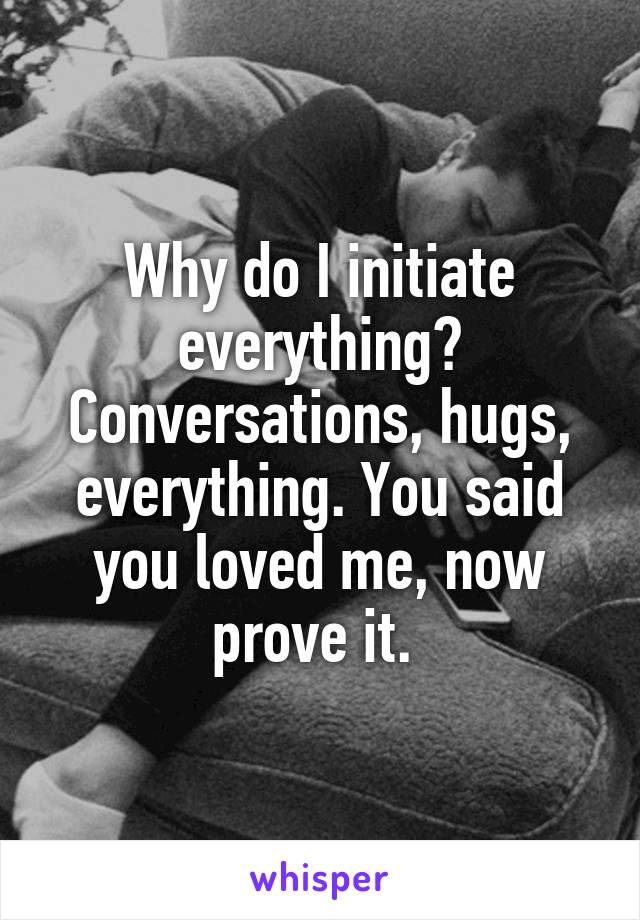 Why do I initiate everything? Conversations, hugs, everything. You said you loved me, now prove it. 