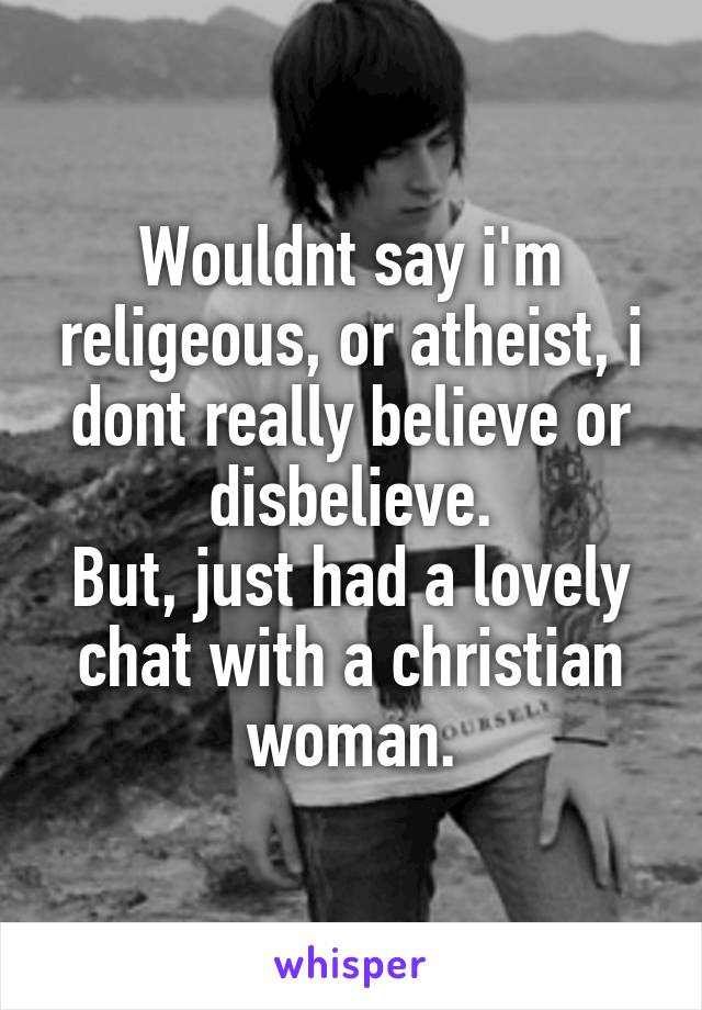 Wouldnt say i'm religeous, or atheist, i dont really believe or disbelieve.
But, just had a lovely chat with a christian woman.