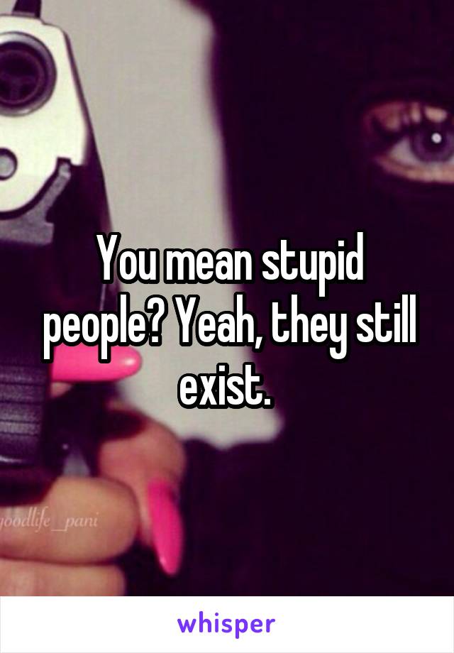 You mean stupid people? Yeah, they still exist. 