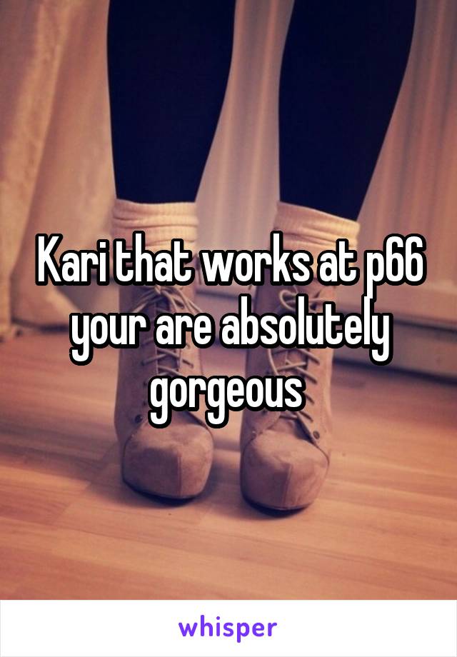 Kari that works at p66 your are absolutely gorgeous 