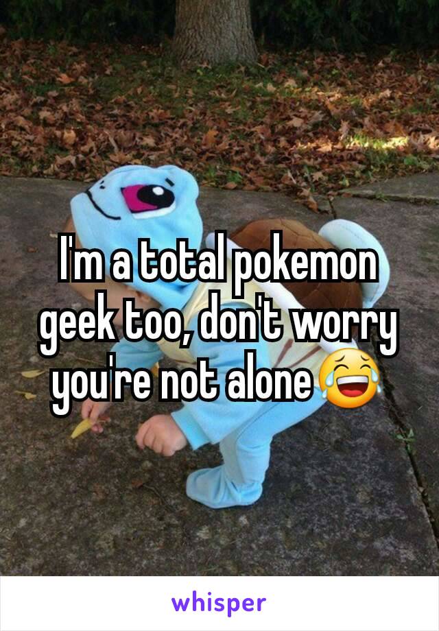 I'm a total pokemon geek too, don't worry you're not alone😂