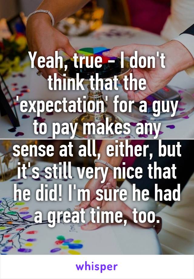 Yeah, true - I don't think that the 'expectation' for a guy to pay makes any sense at all, either, but it's still very nice that he did! I'm sure he had a great time, too.