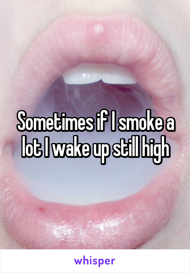 Sometimes if I smoke a lot I wake up still high