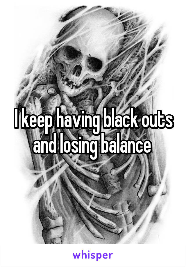 I keep having black outs and losing balance 