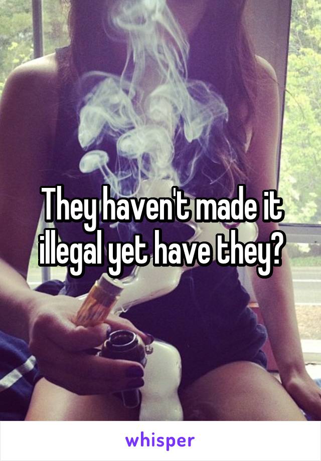They haven't made it illegal yet have they?