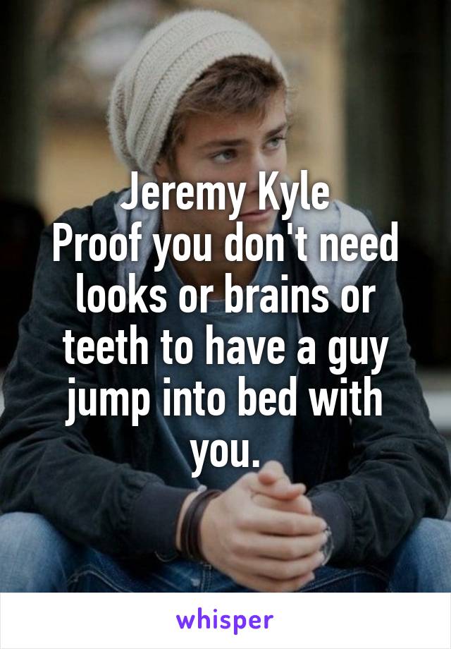 Jeremy Kyle
Proof you don't need looks or brains or teeth to have a guy jump into bed with you.