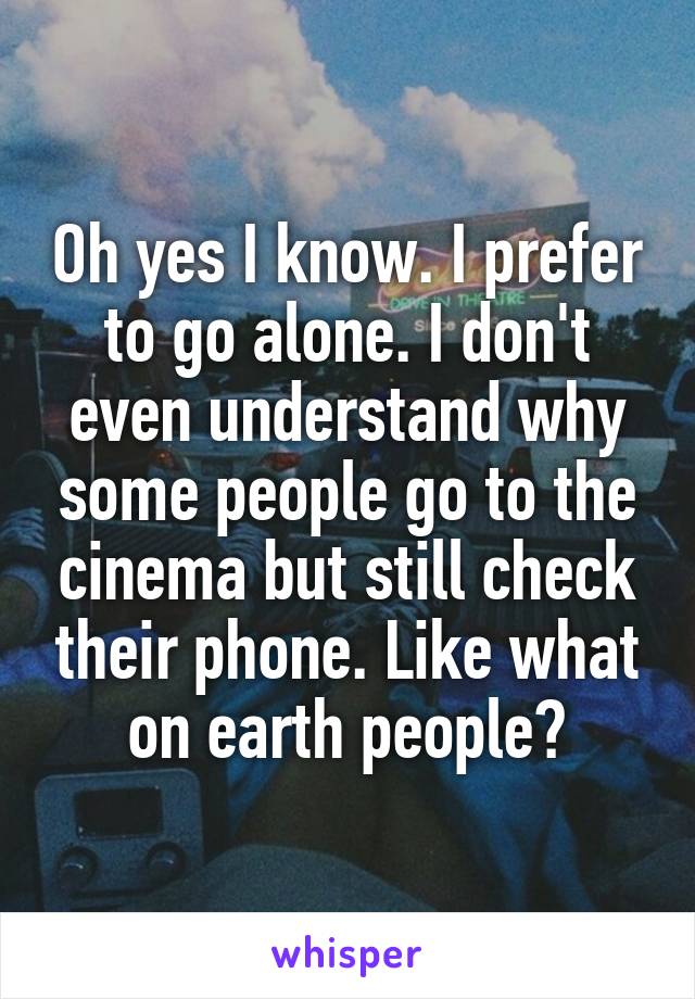 Oh yes I know. I prefer to go alone. I don't even understand why some people go to the cinema but still check their phone. Like what on earth people?