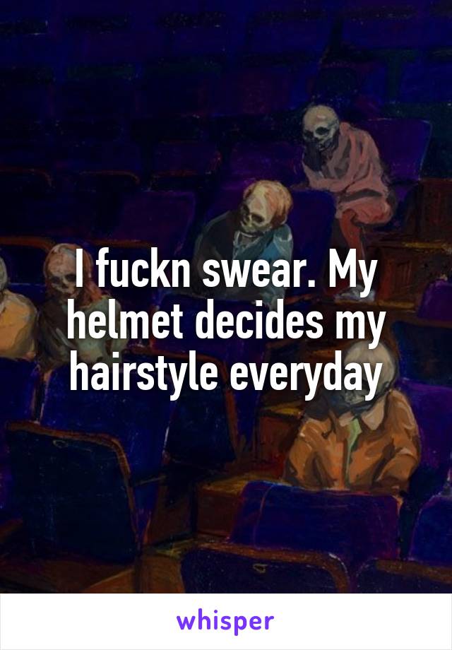 I fuckn swear. My helmet decides my hairstyle everyday