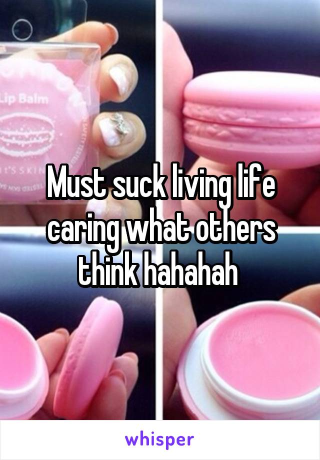 Must suck living life caring what others think hahahah 