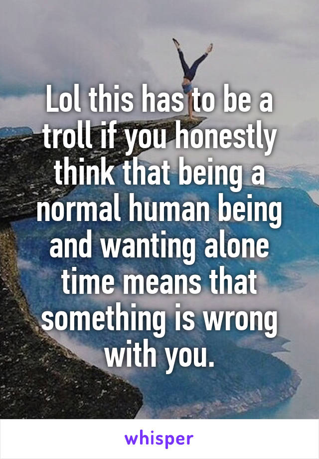 Lol this has to be a troll if you honestly think that being a normal human being and wanting alone time means that something is wrong with you.