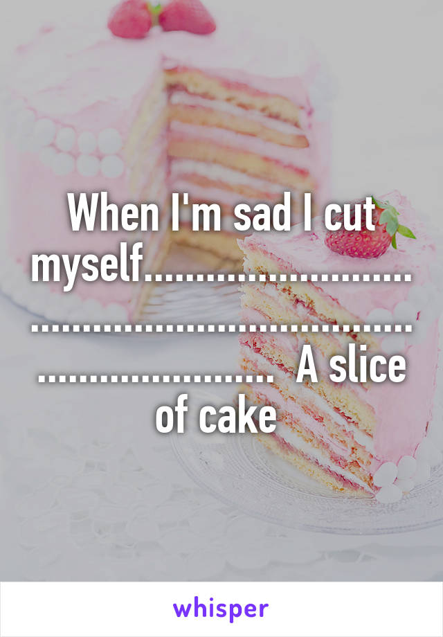 When I'm sad I cut myself......................................................................................  A slice of cake 