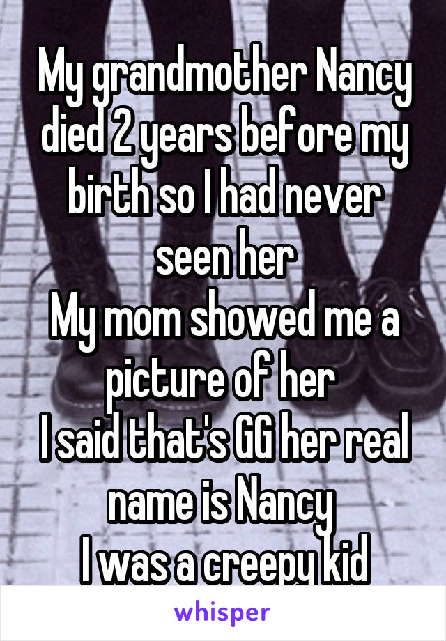 My grandmother Nancy died 2 years before my birth so I had never seen her
My mom showed me a picture of her 
I said that's GG her real name is Nancy 
I was a creepy kid